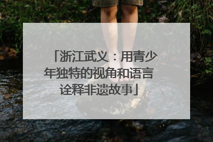 浙江武义：用青少年独特的视角和语言诠释非遗故事