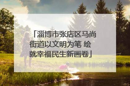 淄博市张店区马尚街道以文明为笔 绘就幸福民生新画卷