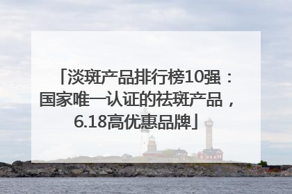 淡斑产品排行榜10强：国家唯一认证的祛斑产品，6.18高优惠品牌