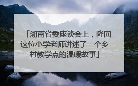湖南省委座谈会上，隆回这位小学老师讲述了一个乡村教学点的温暖故事
