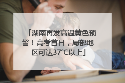 湖南再发高温黄色预警！高考首日，局部地区可达37℃以上