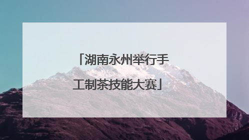 湖南永州举行手工制茶技能大赛