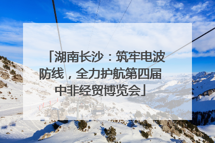 湖南长沙：筑牢电波防线，全力护航第四届中非经贸博览会