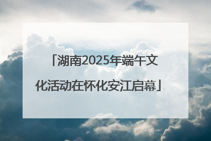 湖南2025年端午文化活动在怀化安江启幕