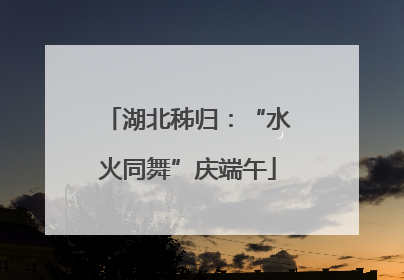 湖北秭归:“水火同舞”庆端午
