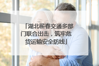 湖北蕲春交通多部门联合出击，筑牢危货运输安全防线
