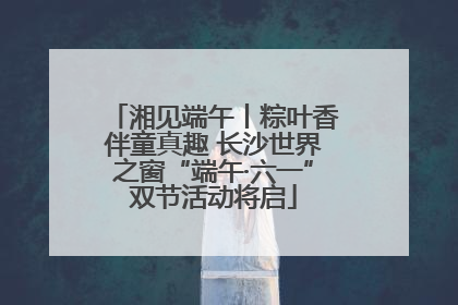 湘见端午丨粽叶香伴童真趣 长沙世界之窗“端午·六一”双节活动将启