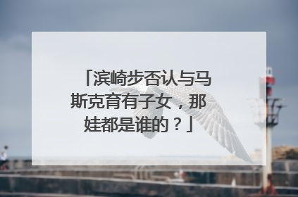 滨崎步否认与马斯克育有子女，那娃都是谁的？