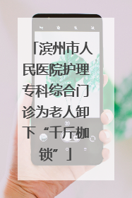 滨州市人民医院护理专科综合门诊为老人卸下“千斤枷锁”