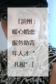 滨州：暖心婚恋服务助青年人才“扎根”