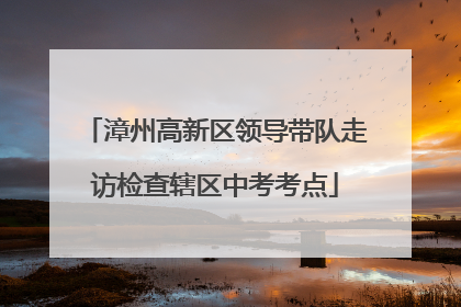 漳州高新区领导带队走访检查辖区中考考点