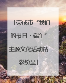 荣成市“我们的节日・端午”主题文化活动精彩纷呈