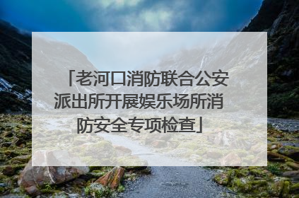 老河口消防联合公安派出所开展娱乐场所消防安全专项检查