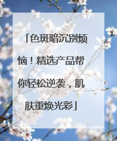 色斑暗沉别烦恼！精选产品帮你轻松逆袭，肌肤重焕光彩