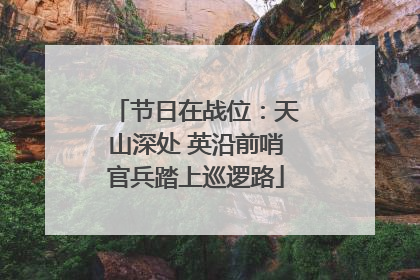 节日在战位：天山深处 英沿前哨官兵踏上巡逻路
