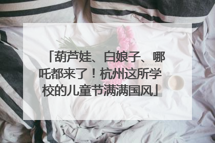 葫芦娃、白娘子、哪吒都来了！杭州这所学校的儿童节满满国风