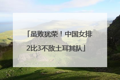 虽败犹荣！中国女排2比3不敌土耳其队