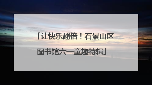 让快乐翻倍！石景山区图书馆六一童趣特辑
