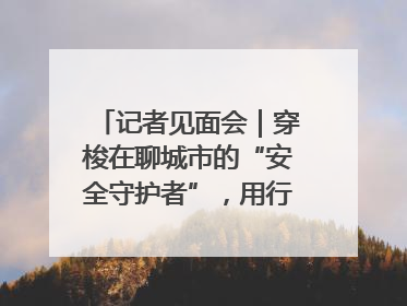 记者见面会｜穿梭在聊城市的“安全守护者”，用行动诠释城市文明“移动坐标”的温暖力量