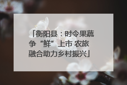 衡阳县：时令果蔬争“鲜”上市 农旅融合助力乡村振兴