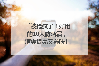被抢疯了！好用的10大防晒霜，清爽提亮又养肤