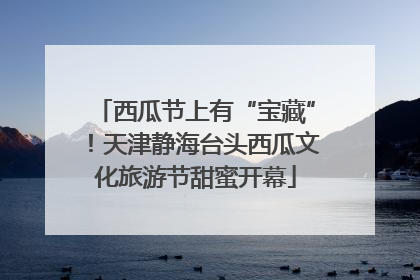 西瓜节上有“宝藏”！天津静海台头西瓜文化旅游节甜蜜开幕