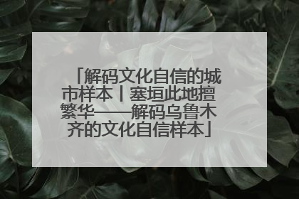 解码文化自信的城市样本丨塞垣此地擅繁华——解码乌鲁木齐的文化自信样本
