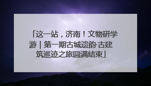 这一站，济南！文物研学游｜第一期古城遗韵·古建筑巡迹之旅圆满结束