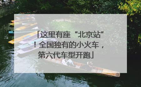 这里有座“北京站”！全国独有的小火车，第六代车型开跑