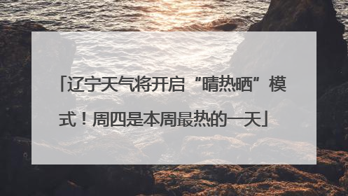 辽宁天气将开启“晴热晒”模式！周四是本周最热的一天