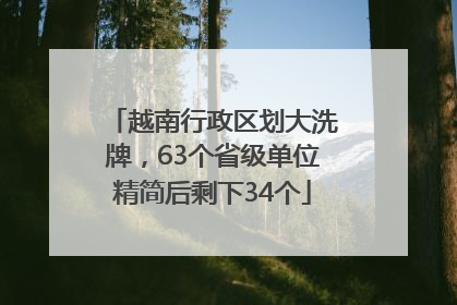 越南行政区划大洗牌，63个省级单位精简后剩下34个