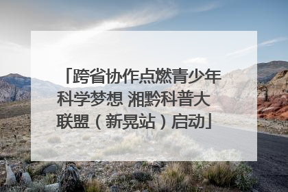 跨省协作点燃青少年科学梦想 湘黔科普大联盟（新晃站）启动