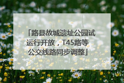 路县故城遗址公园试运行开放，T45路等公交线路同步调整