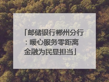 邮储银行郴州分行：暖心服务零距离 金融为民显担当
