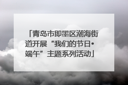 青岛市即墨区潮海街道开展“我们的节日•端午”主题系列活动