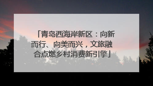 青岛西海岸新区：向新而行、向美而兴，文旅融合点燃乡村消费新引擎
