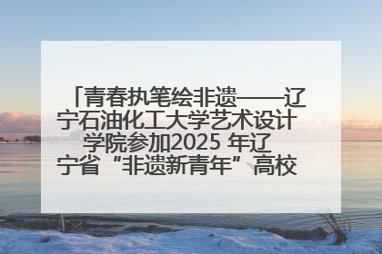 青春执笔绘非遗——辽宁石油化工大学艺术设计学院参加2025 年辽宁省“非遗新青年”高校优秀作品推荐活动