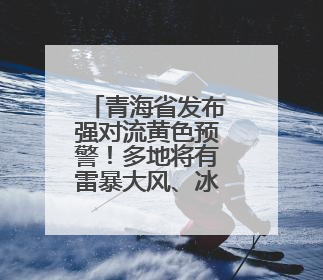 青海省发布强对流黄色预警！多地将有雷暴大风、冰雹、短时强降水