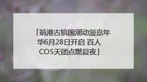 靖港古镇国潮动漫嘉年华6月28日开启 百人COS天团点燃夏夜