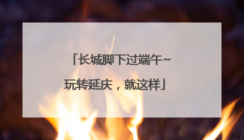 长城脚下过端午~玩转延庆，就这样