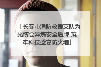 长春市消防救援支队为光博会淬炼安全盾牌 筑牢科技盛宴防火墙