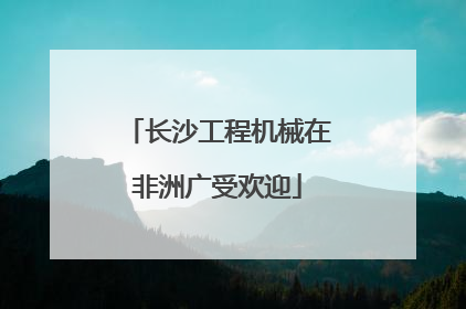 长沙工程机械在非洲广受欢迎
