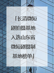 长清微短剧拍摄基地入选山东省微短剧摄制基地榜单