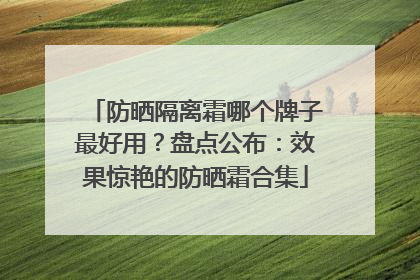 防晒隔离霜哪个牌子最好用？盘点公布：效果惊艳的防晒霜合集