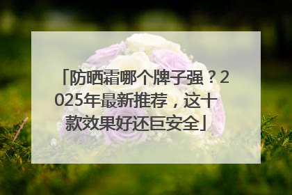 防晒霜哪个牌子强？2025年最新推荐，这十款效果好还巨安全