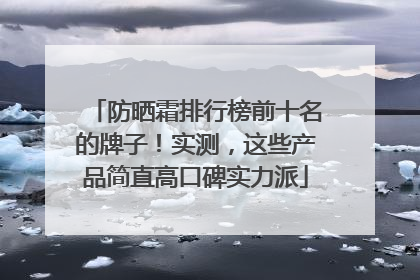 防晒霜排行榜前十名的牌子！实测，这些产品简直高口碑实力派