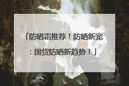 防晒霜推荐！防晒新宠：国货防晒新趋势！
