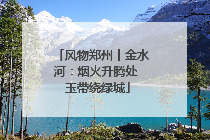 风物郑州丨金水河：烟火升腾处 玉带绕绿城