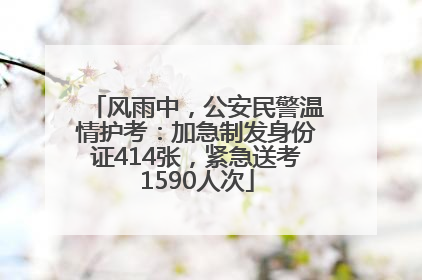 风雨中，公安民警温情护考：加急制发身份证414张，紧急送考1590人次