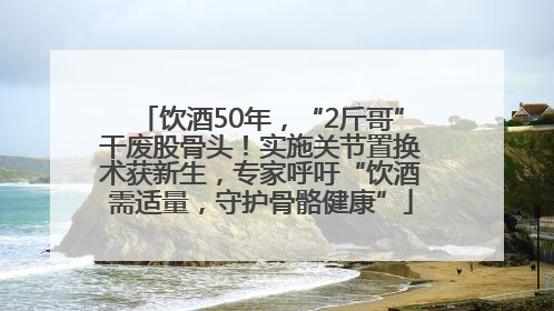 饮酒50年，“2斤哥”干废股骨头！实施关节置换术获新生，专家呼吁“饮酒需适量，守护骨骼健康”